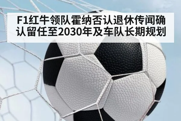 F1红牛领队霍纳否认退休传闻确认留任至2030年及车队长期规划