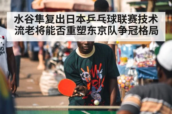 水谷隼复出日本乒乓球联赛技术流老将能否重塑东京队争冠格局