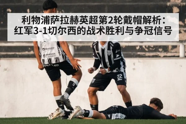 利物浦萨拉赫英超第2轮戴帽解析：红军3-1切尔西的战术胜利与争冠信号